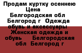 Продам куртку осеннею › Цена ­ 600 - Белгородская обл., Белгород г. Одежда, обувь и аксессуары » Женская одежда и обувь   . Белгородская обл.,Белгород г.